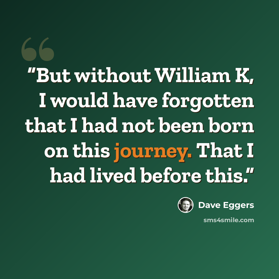 “But without William K, I would have forgotten that I had not been born on this journey. That I had lived before this.” quote by Dave Eggers