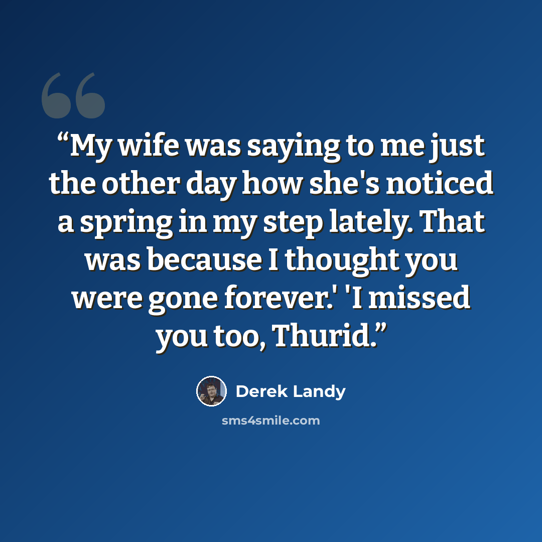 “My wife was saying to me just the other day how she's noticed a spring in my step lately. That was because I thought you were gone forever.' 'I missed you too, Thurid.” quote by Derek Landy