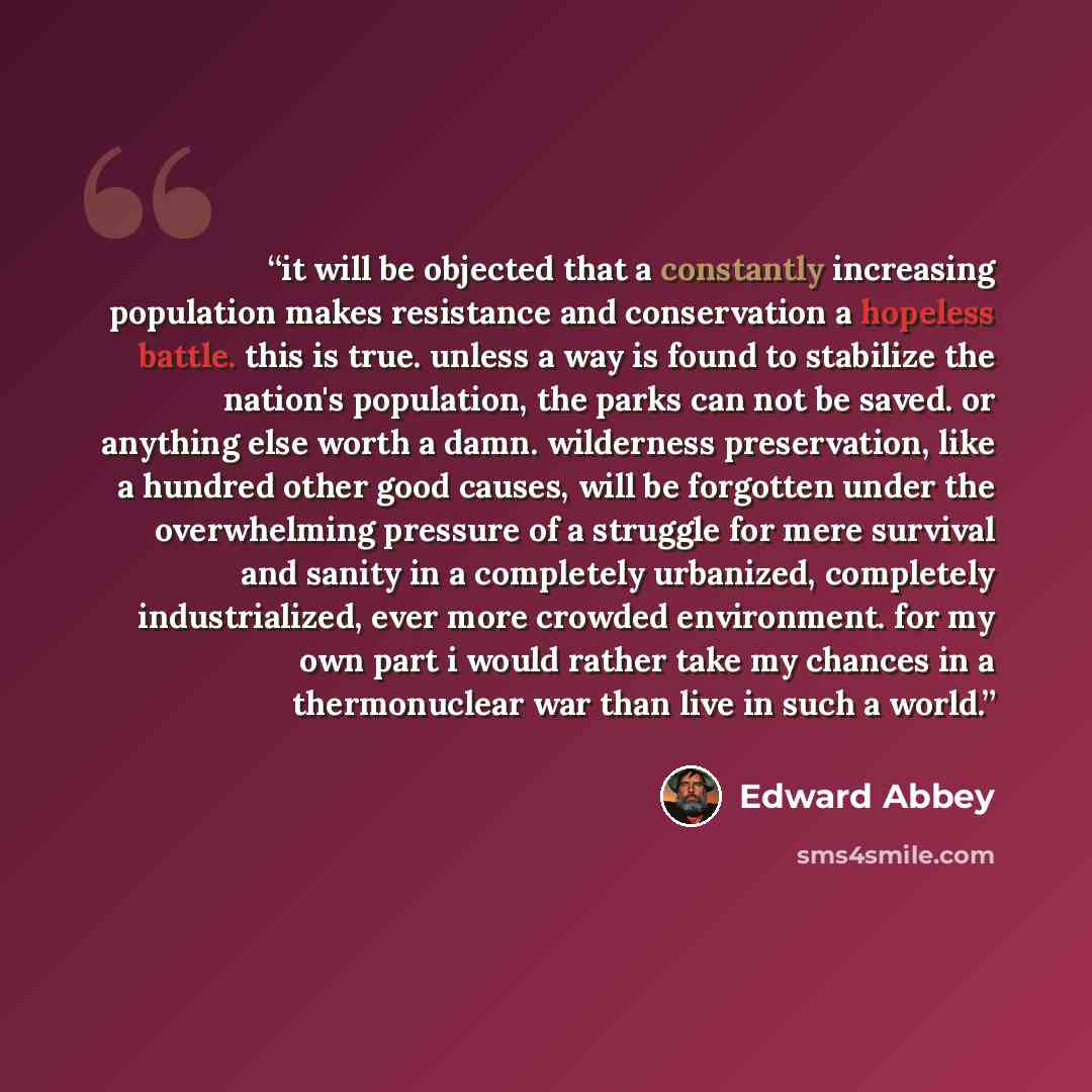 “it will be objected that a constantly increasing population makes resistance and conservation a hopeless battle. this is true. unless a way is found to stabilize the nation's population, the parks can not be saved. or anything else worth a damn. wilderness preservation, like a hundred other good…” quote by Edward Abbey