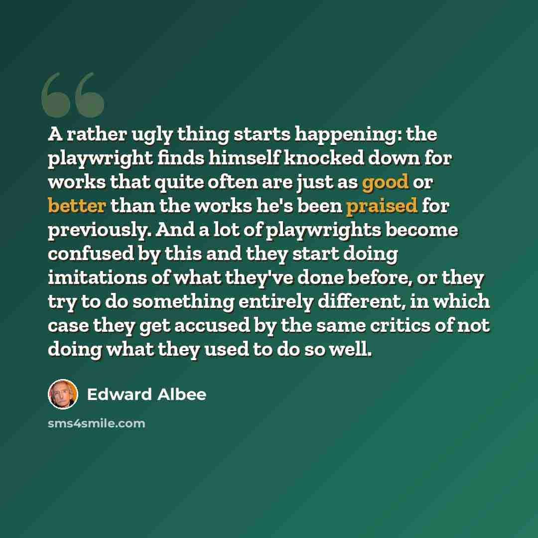 “A rather ugly thing starts happening: the playwright finds himself knocked down for works that quite often are just as good or better than the works he's been praised for previously. And a lot of playwrights become confused by this and they start doing imitations of what they've done before, or…” quote by Edward Albee