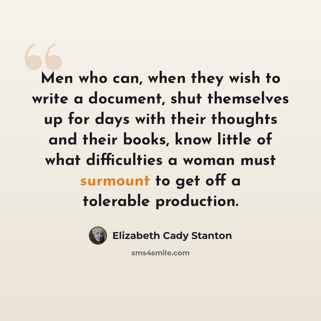 “Men who can, when they wish to write a document, shut themselves up for days with their thoughts and their books, know little of what difficulties a woman must surmount to get off a tolerable production.” quote by Elizabeth Cady Stanton
