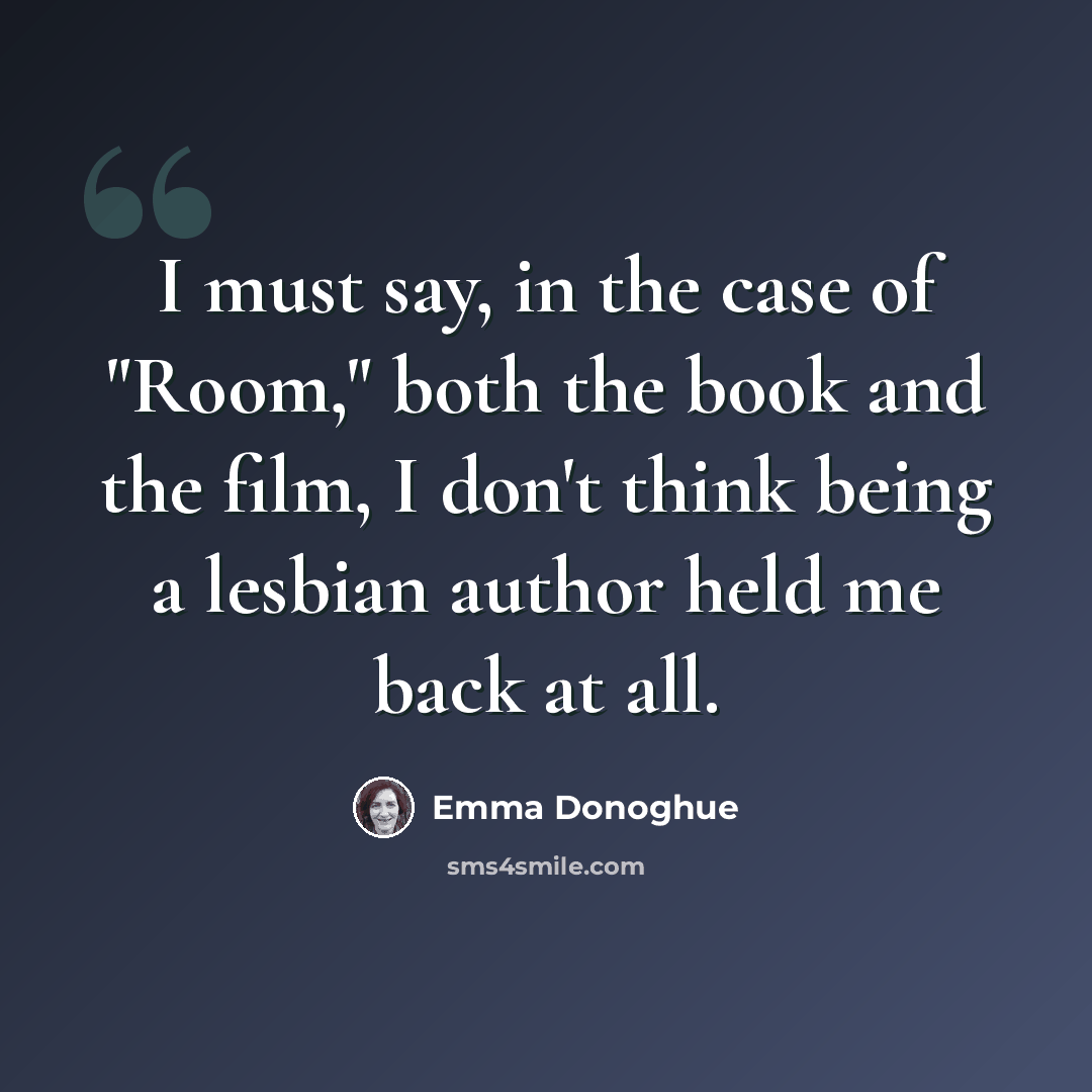 “I must say, in the case of "Room," both the book and the film, I don't think being a lesbian author held me back at all.” quote by Emma Donoghue
