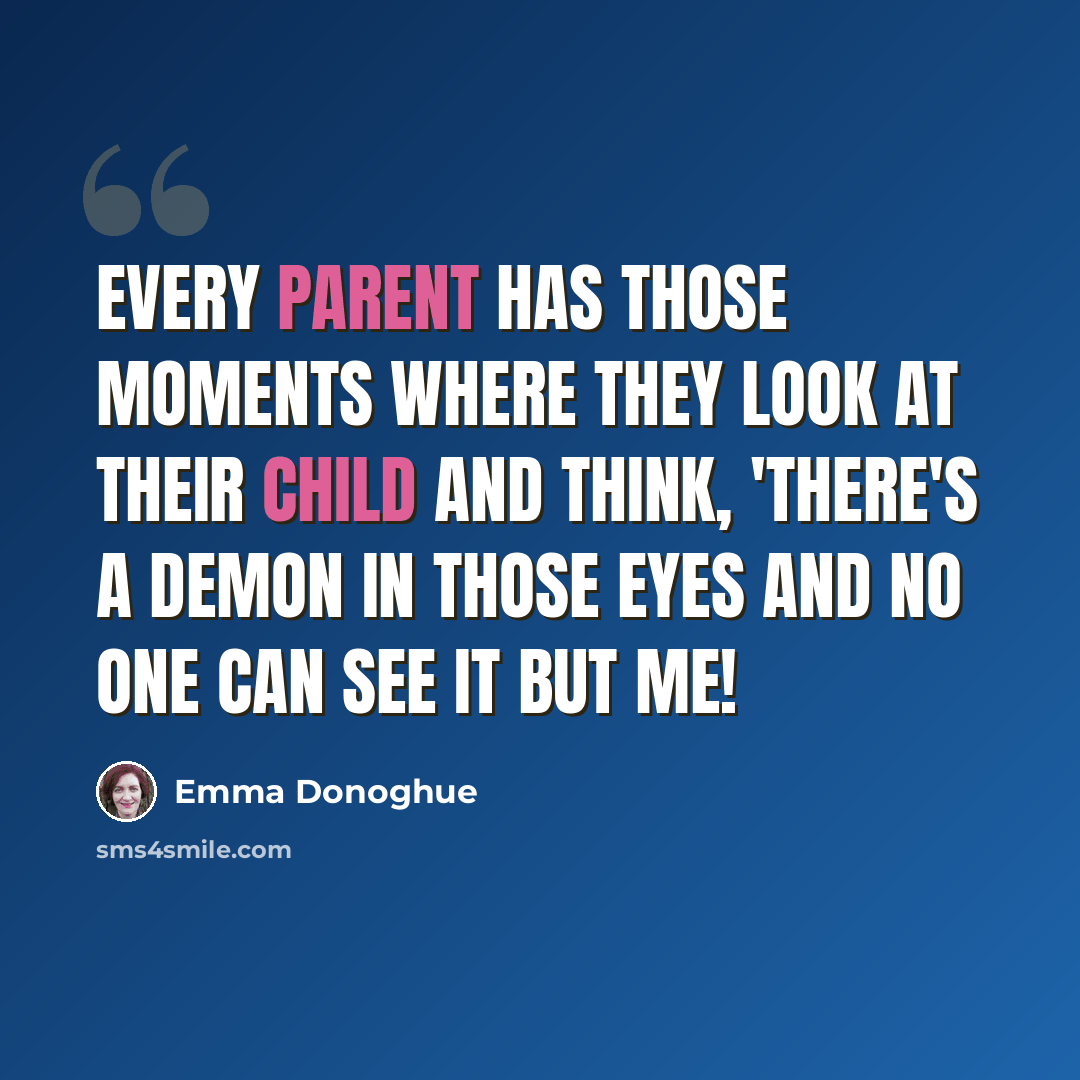 “Every parent has those moments where they look at their child and think, 'There's a demon in those eyes and no one can see it but me!” quote by Emma Donoghue