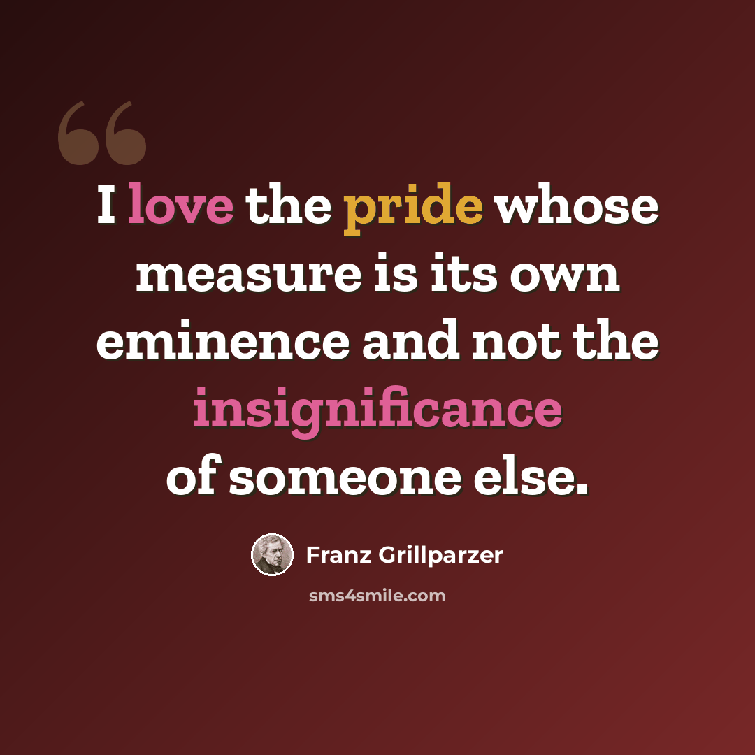 “I love the pride whose measure is its own eminence and not the insignificance of someone else.” quote by Franz Grillparzer