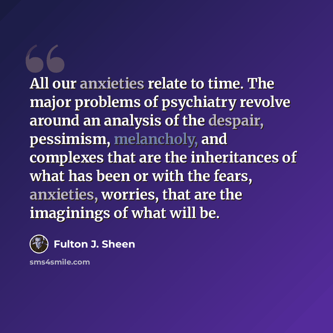 “All our anxieties relate to time. The major problems of psychiatry revolve around an analysis of the despair, pessimism, melancholy, and complexes that are the inheritances of what has been or with the fears, anxieties, worries, that are the imaginings of what will be.” quote by Fulton J. Sheen