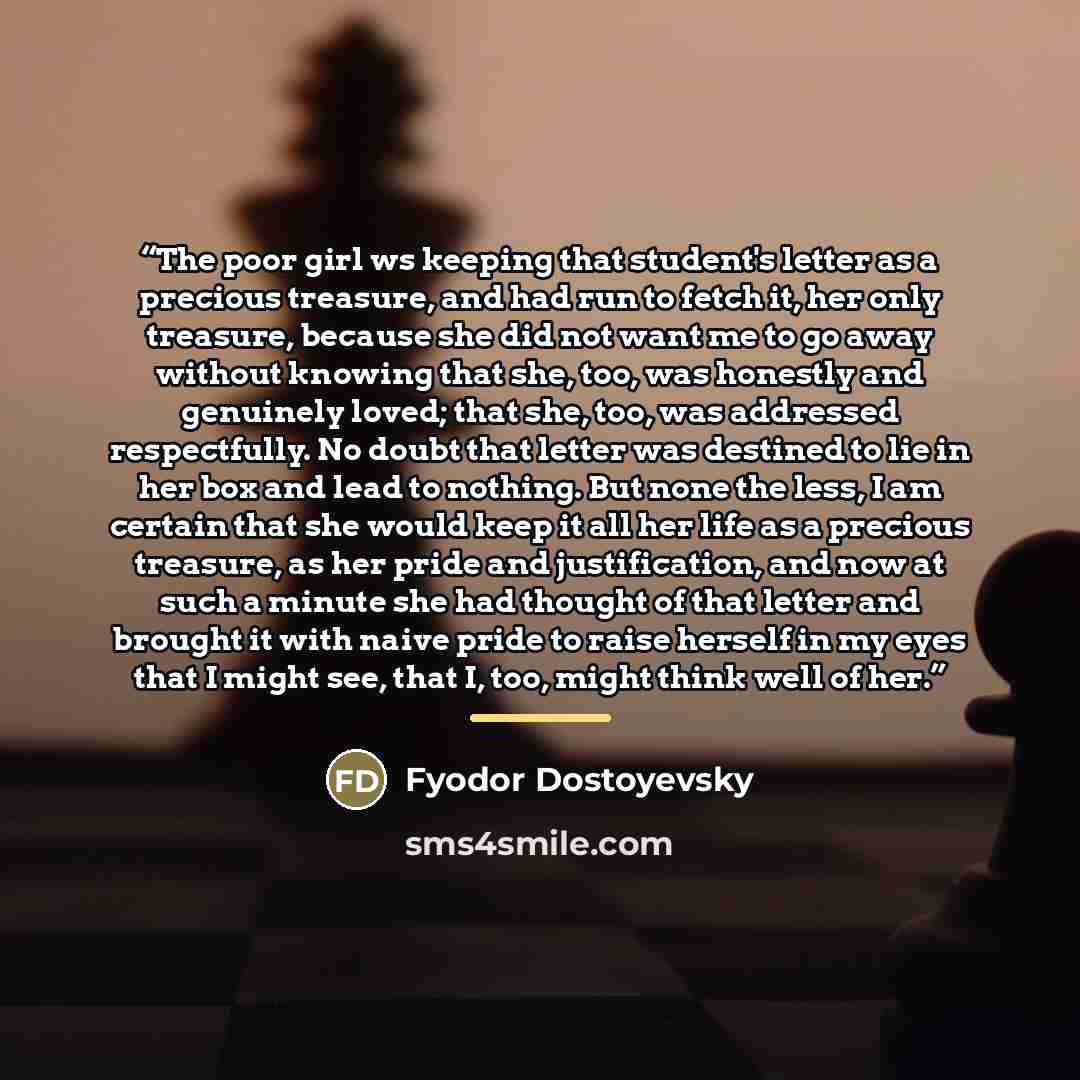 “The poor girl ws keeping that student's letter as a precious treasure, and had run to fetch it, her only treasure, because she did not want me to go away without knowing that she, too, was honestly and genuinely loved; that she, too, was addressed respectfully. No doubt that letter was destined to…” quote by Fyodor Dostoyevsky