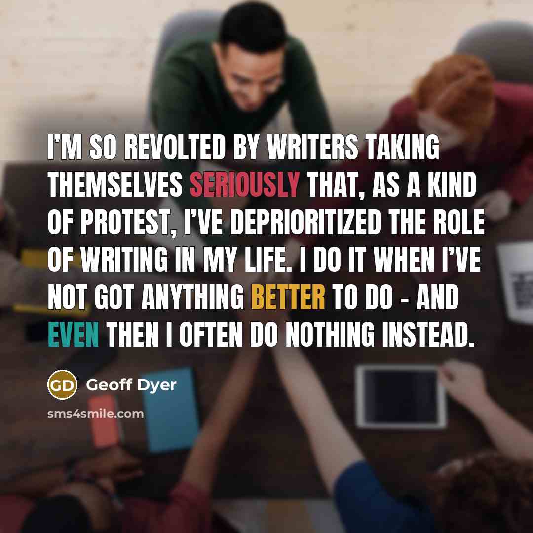 “I’m so revolted by writers taking themselves seriously that, as a kind of protest, I’ve deprioritized the role of writing in my life. I do it when I’ve not got anything better to do – and even then I often do nothing instead.” quote by Geoff Dyer