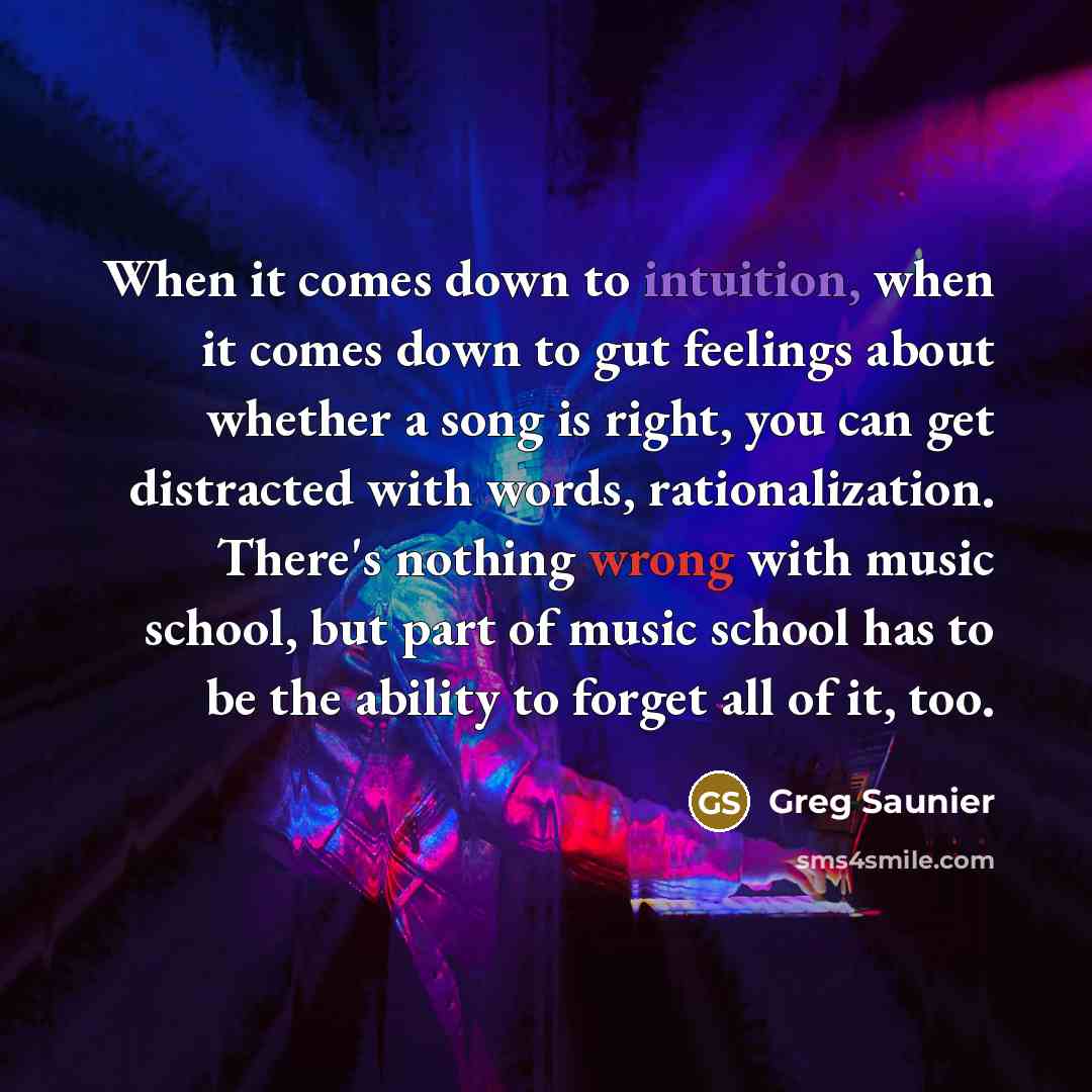“When it comes down to intuition, when it comes down to gut feelings about whether a song is right, you can get distracted with words, rationalization. There's nothing wrong with music school, but part of music school has to be the ability to forget all of it, too.” quote by Greg Saunier