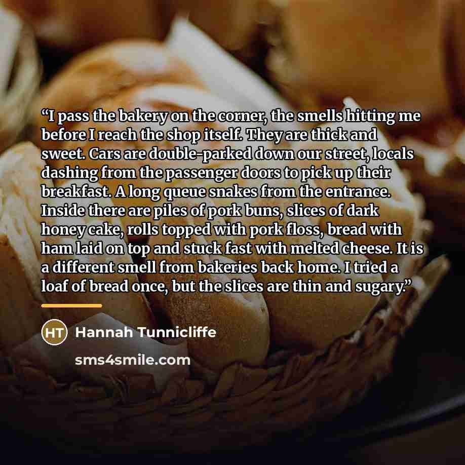 “I pass the bakery on the corner, the smells hitting me before I reach the shop itself. They are thick and sweet. Cars are double-parked down our street, locals dashing from the passenger doors to pick up their breakfast. A long queue snakes from the entrance. Inside there are piles of pork buns…” quote by Hannah Tunnicliffe