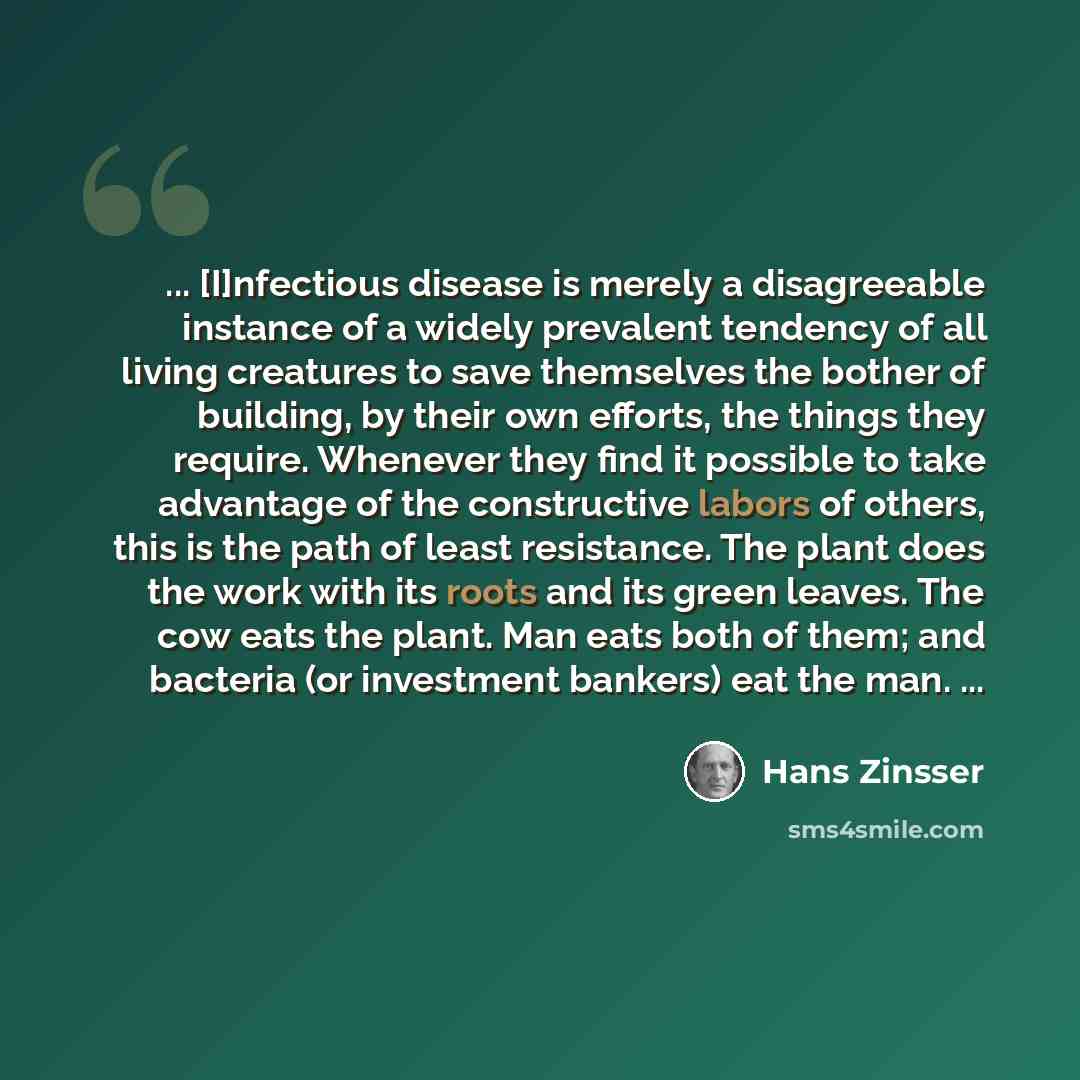 “... [I]nfectious disease is merely a disagreeable instance of a widely prevalent tendency of all living creatures to save themselves the bother of building, by their own efforts, the things they require. Whenever they find it possible to take advantage of the constructive labors of others, this is…” quote by Hans Zinsser