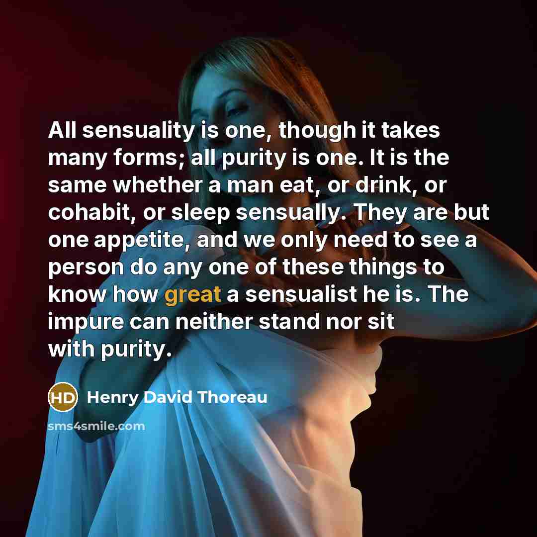 “All sensuality is one, though it takes many forms; all purity is one. It is the same whether a man eat, or drink, or cohabit, or sleep sensually. They are but one appetite, and we only need to see a person do any one of these things to know how great a sensualist he is. The impure can neither…” quote by Henry David Thoreau