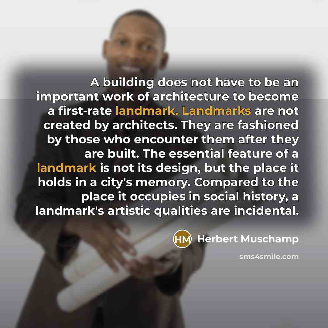 “A building does not have to be an important work of architecture to become a first-rate landmark. Landmarks are not created by architects. They are fashioned by those who encounter them after they are built. The essential feature of a landmark is not its design, but the place it holds in a city's…” quote by Herbert Muschamp