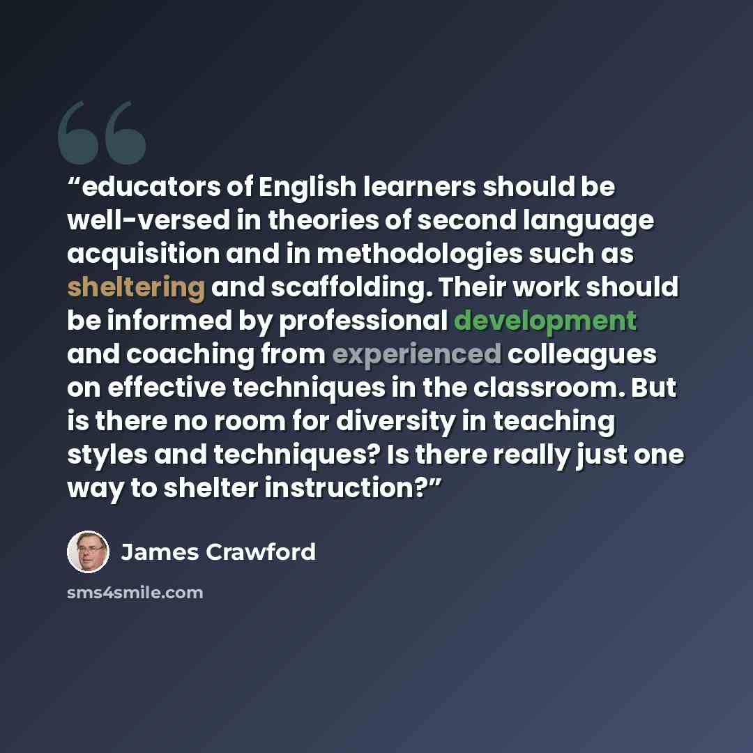 “educators of English learners should be well-versed in theories of second language acquisition and in methodologies such as sheltering and scaffolding. Their work should be informed by professional development and coaching from experienced colleagues on effective techniques in the classroom. But…” quote by James Crawford