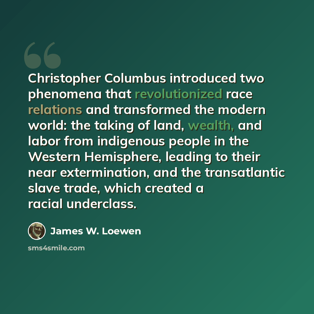 “Christopher Columbus introduced two phenomena that revolutionized race relations and transformed the modern world: the taking of land, wealth, and labor from indigenous people in the Western Hemisphere, leading to their near extermination, and the transatlantic slave trade, which created a racial…” quote by James W. Loewen