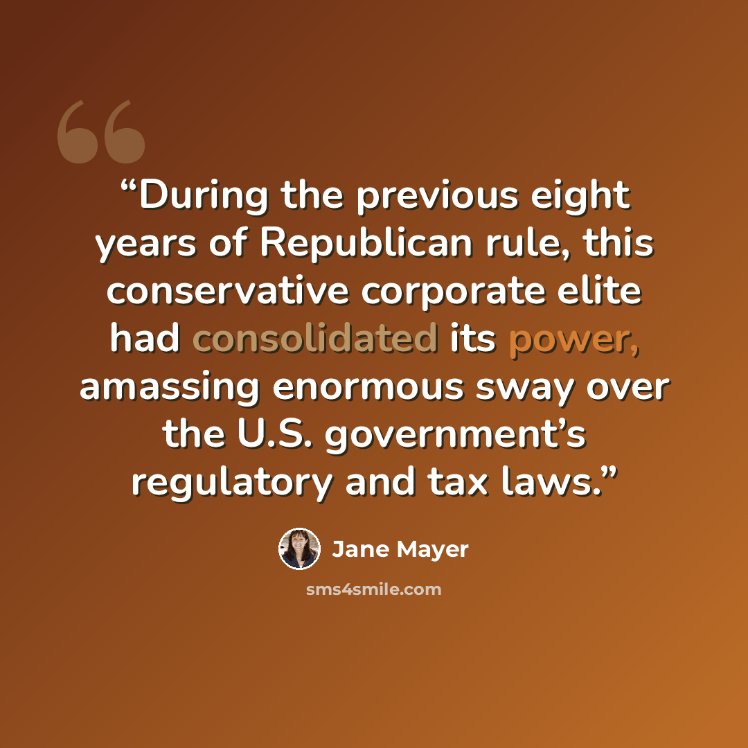 “During the previous eight years of Republican rule, this conservative corporate elite had consolidated its power, amassing enormous sway over the U.S. government’s regulatory and tax laws.” quote by Jane Mayer