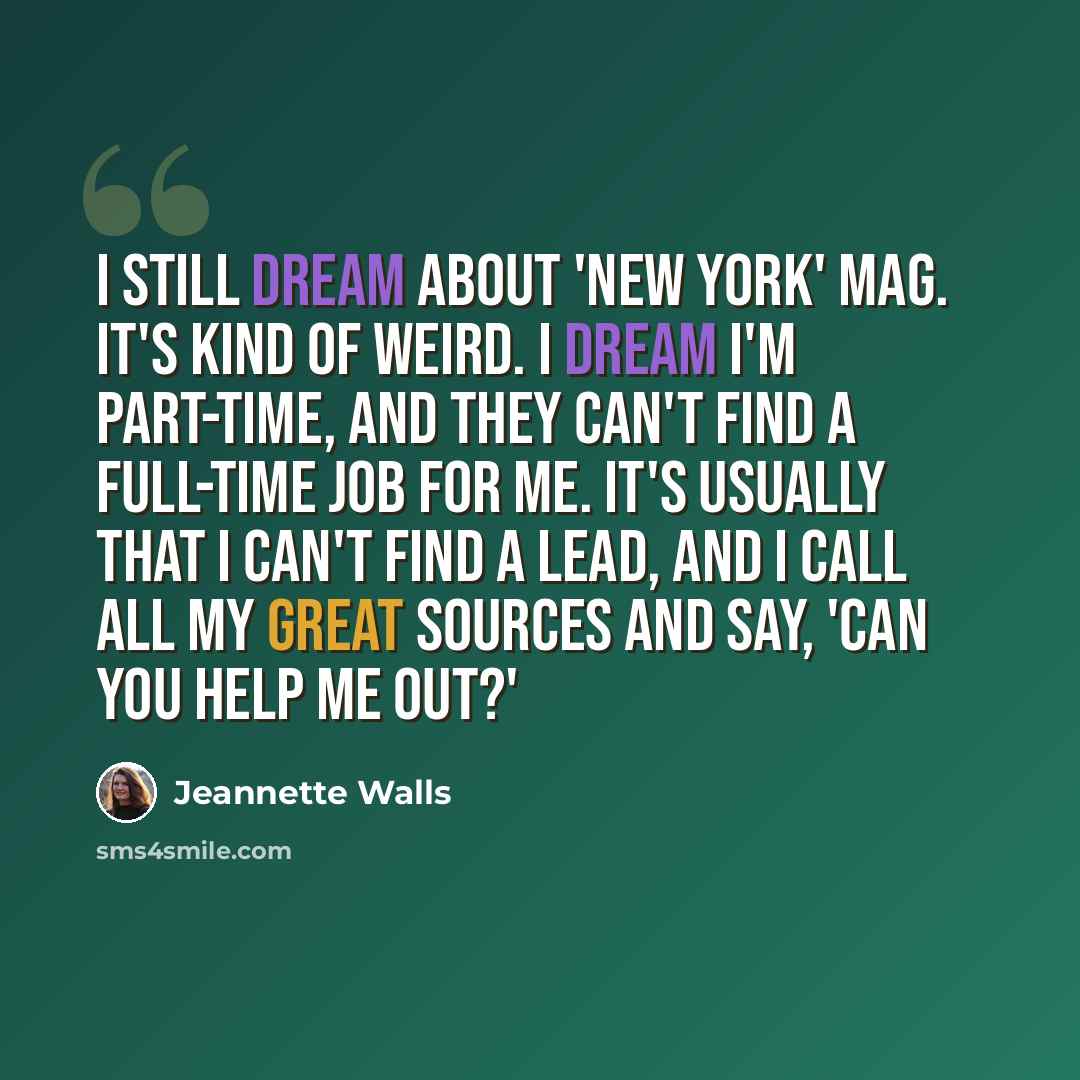 “I still dream about 'New York' mag. It's kind of weird. I dream I'm part-time, and they can't find a full-time job for me. It's usually that I can't find a lead, and I call all my great sources and say, 'Can you help me out?'” quote by Jeannette Walls