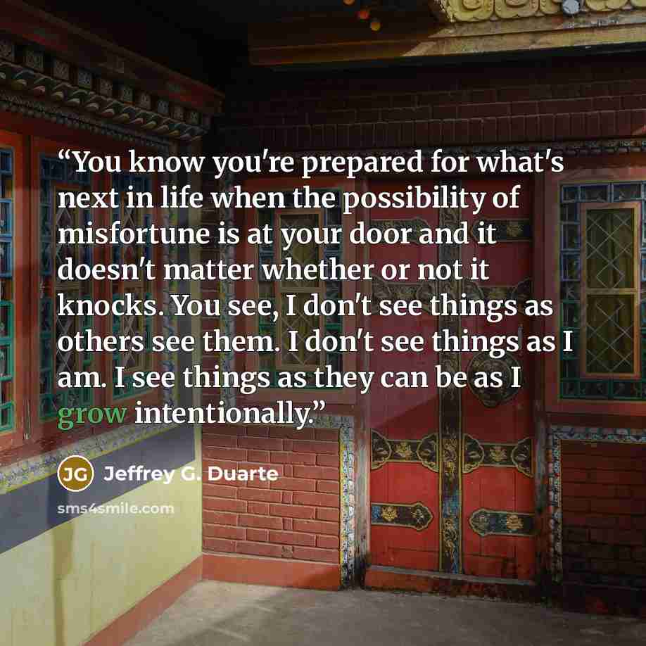 “You know you're prepared for what's next in life when the possibility of misfortune is at your door and it doesn't matter whether or not it knocks. You see, I don't see things as others see them. I don't see things as I am. I see things as they can be as I grow intentionally.” quote by Jeffrey G. Duarte