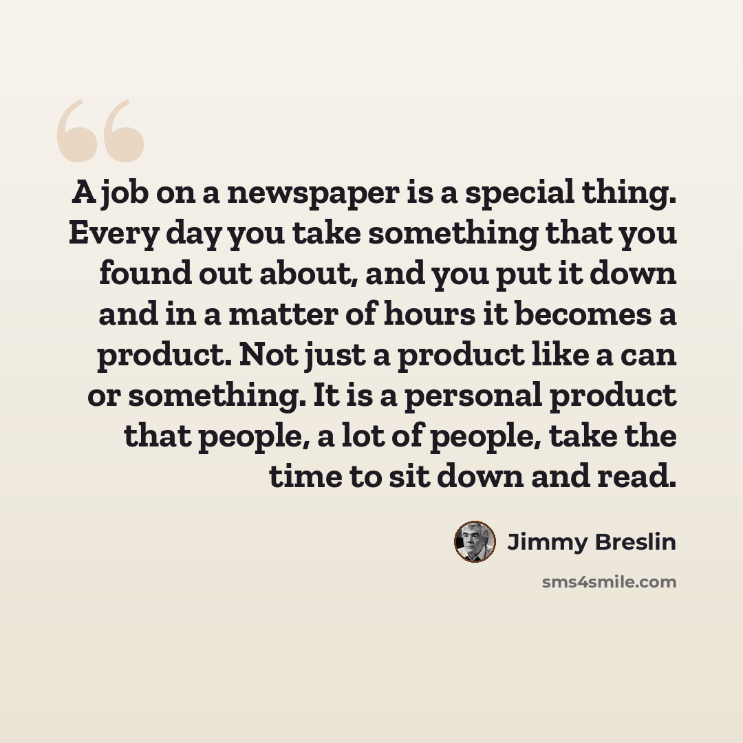 “A job on a newspaper is a special thing. Every day you take something that you found out about, and you put it down and in a matter of hours it becomes a product. Not just a product like a can or something. It is a personal product that people, a lot of people, take the time to sit down and read.” quote by Jimmy Breslin