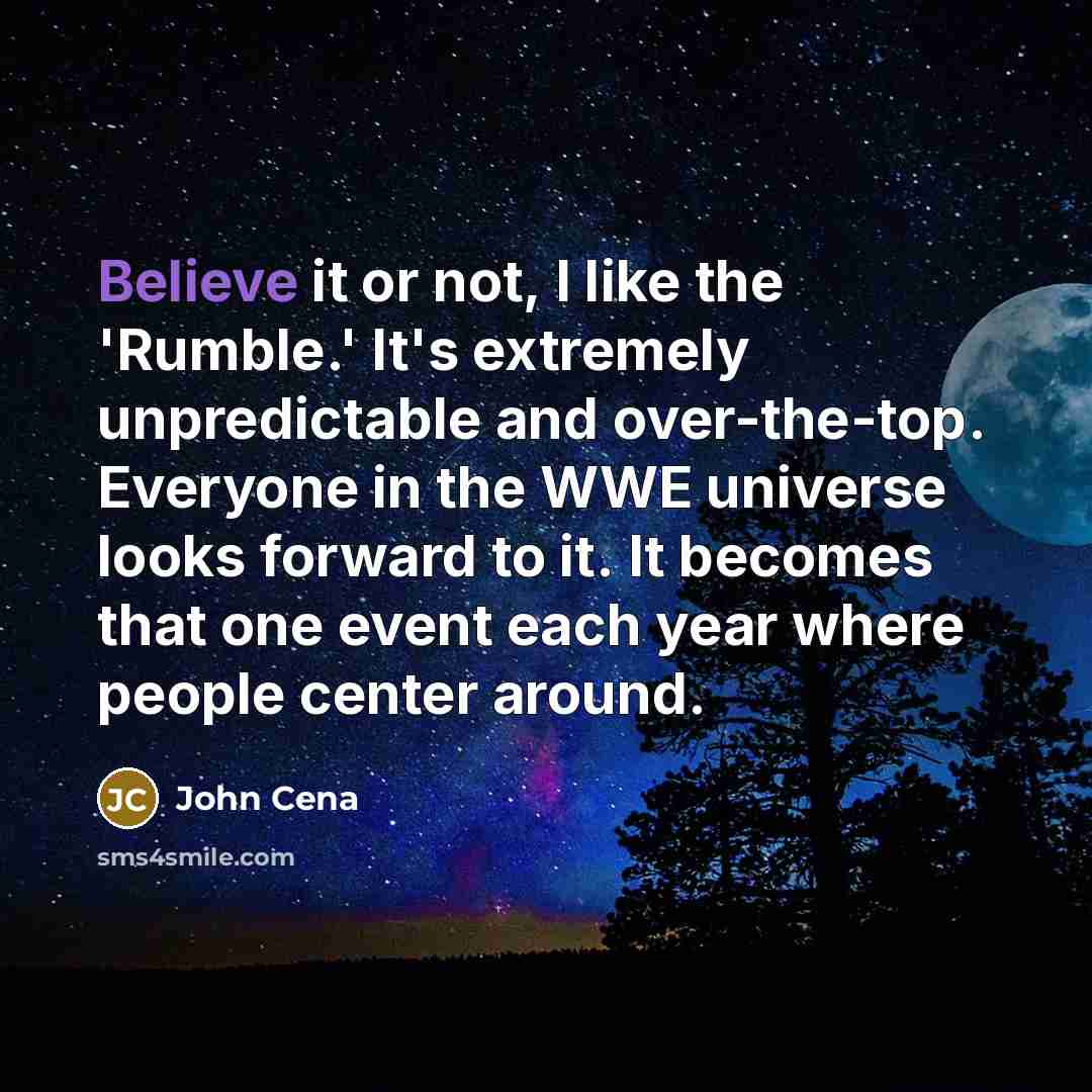 “Believe it or not, I like the 'Rumble.' It's extremely unpredictable and over-the-top. Everyone in the WWE universe looks forward to it. It becomes that one event each year where people center around.” quote by John Cena