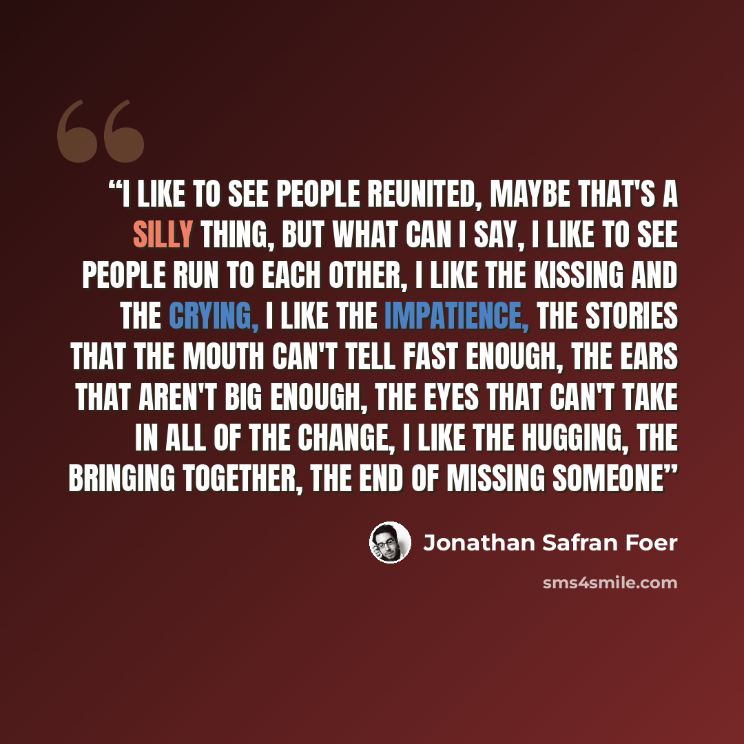 “I like to see people reunited, maybe that's a silly thing, but what can I say, I like to see people run to each other, I like the kissing and the crying, I like the impatience, the stories that the mouth can't tell fast enough, the ears that aren't big enough, the eyes that can't take in all of…” quote by Jonathan Safran Foer