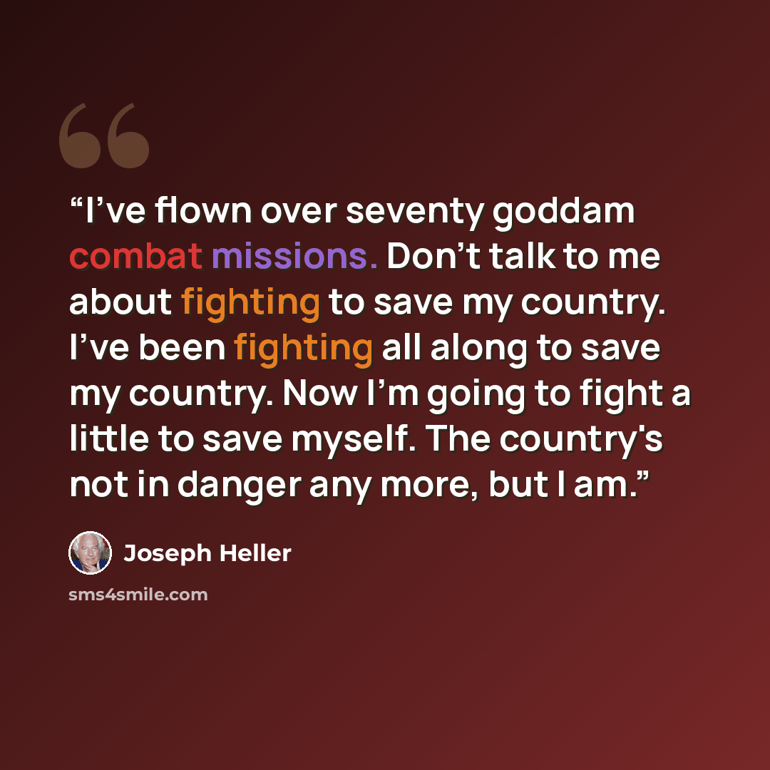 “I've flown over seventy goddam combat missions. Don't talk to me about fighting to save my country. I've been fighting all along to save my country. Now I'm going to fight a little to save myself. The country's not in danger any more, but I am.” quote by Joseph Heller