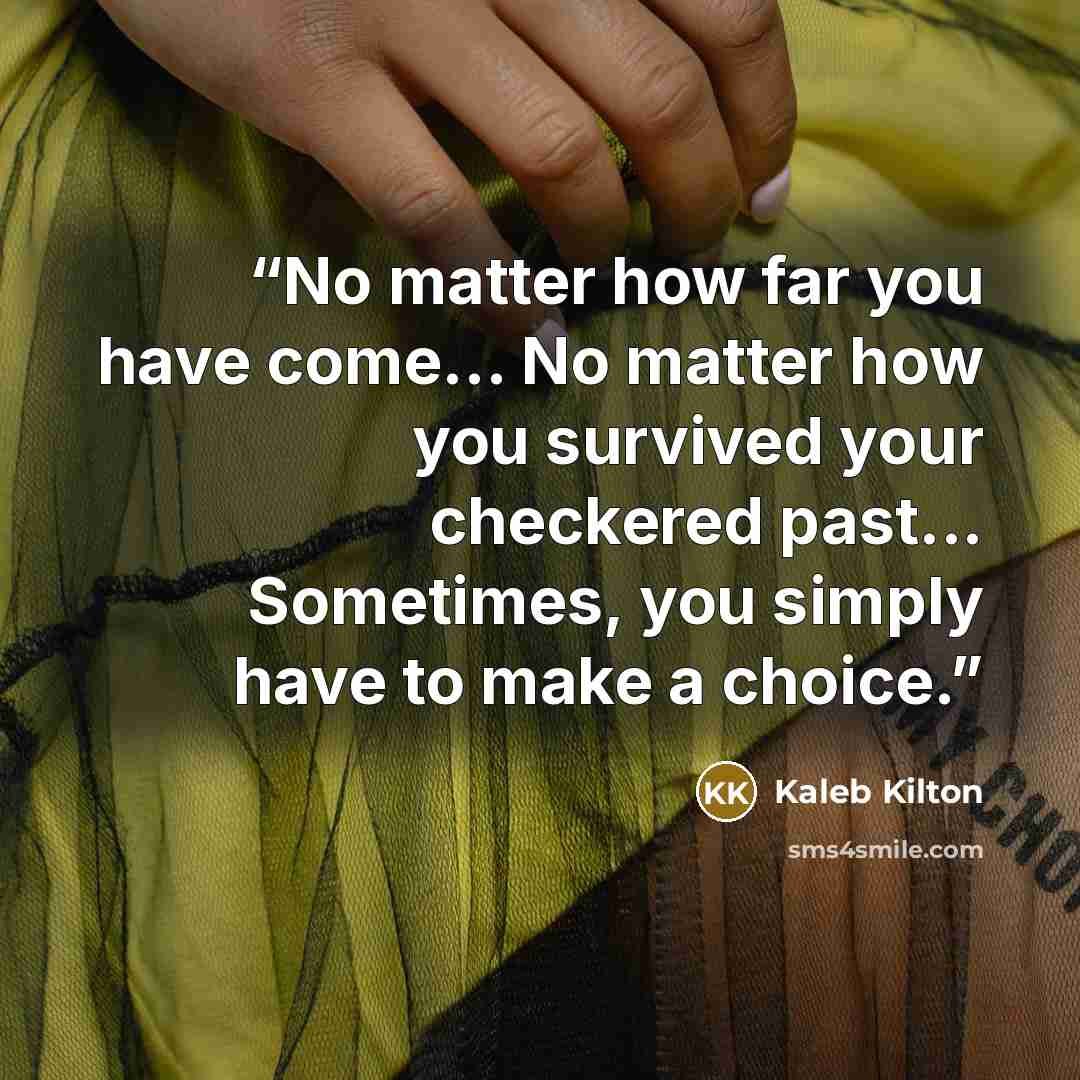 “No matter how far you have come... No matter how you survived your checkered past... Sometimes, you simply have to make a choice.” quote by Kaleb Kilton