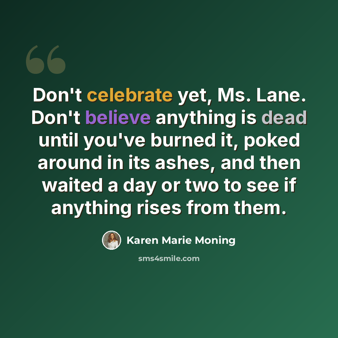 “Don't celebrate yet, Ms. Lane. Don't believe anything is dead until you've burned it, poked around in its ashes, and then waited a day or two to see if anything rises from them.” quote by Karen Marie Moning