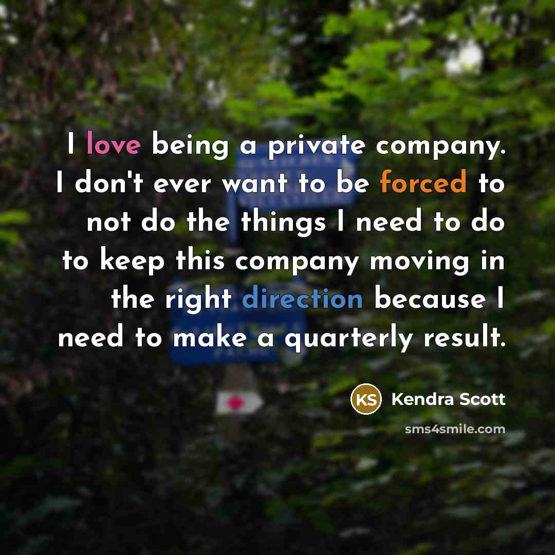 “I love being a private company. I don't ever want to be forced to not do the things I need to do to keep this company moving in the right direction because I need to make a quarterly result.” quote by Kendra Scott