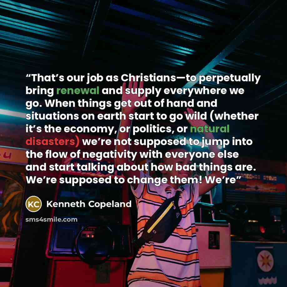 “That’s our job as Christians—to perpetually bring renewal and supply everywhere we go. When things get out of hand and situations on earth start to go wild (whether it’s the economy, or politics, or natural disasters) we’re not supposed to jump into the flow of negativity with everyone else and…” quote by Kenneth Copeland