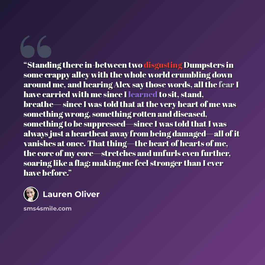 “Standing there in-between two disgusting Dumpsters in some crappy alley with the whole world crumbling down around me, and hearing Alex say those words, all the fear I have carried with me since I learned to sit, stand, breathe— since I was told that at the very heart of me was something wrong…” quote by Lauren Oliver