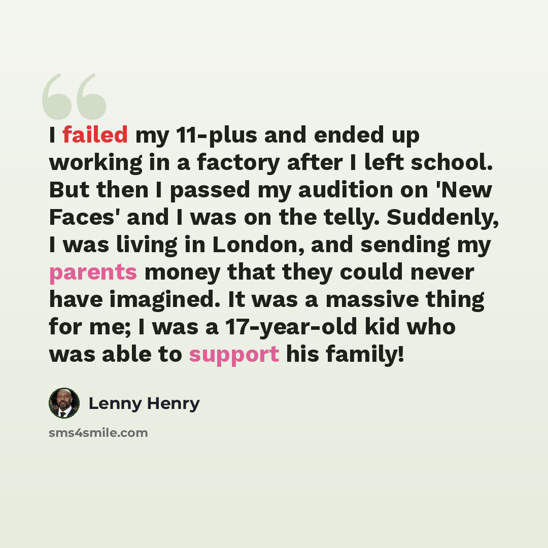 “I failed my 11-plus and ended up working in a factory after I left school. But then I passed my audition on 'New Faces' and I was on the telly. Suddenly, I was living in London, and sending my parents money that they could never have imagined. It was a massive thing for me; I was a 17-year-old kid…” quote by Lenny Henry