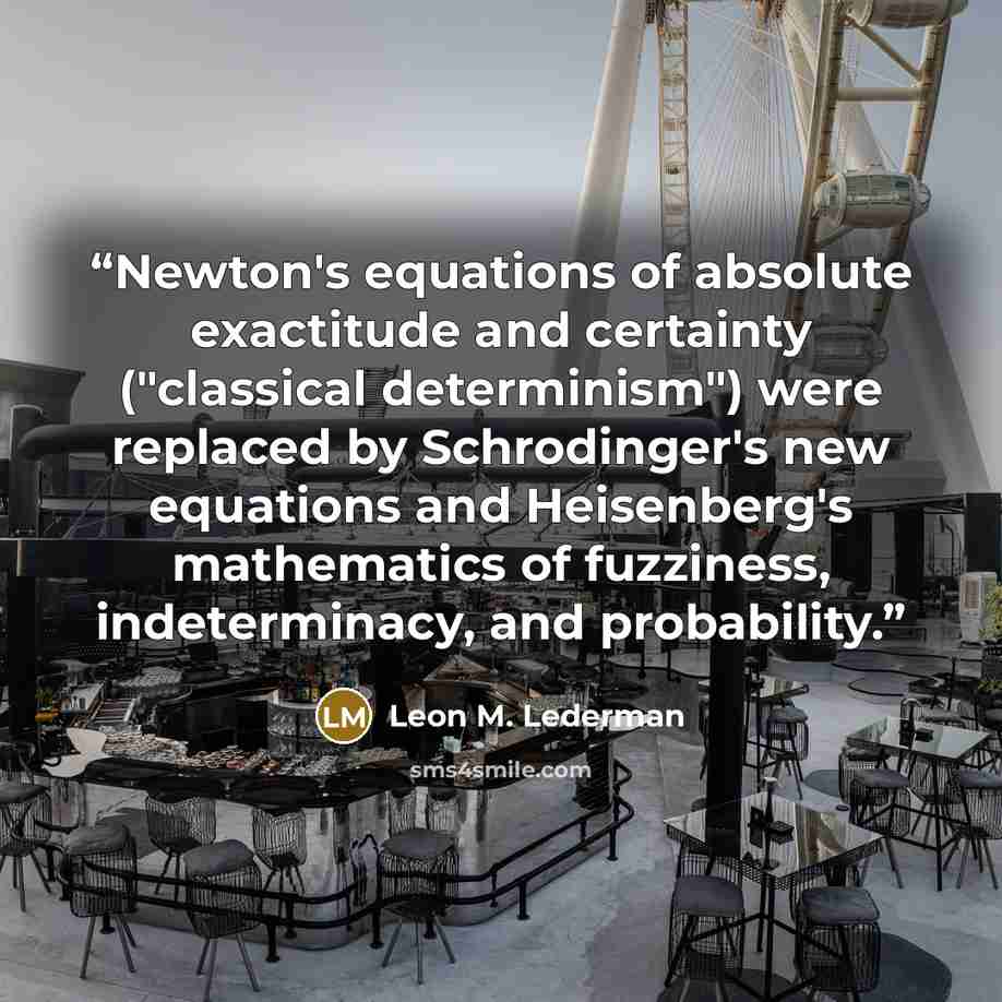 “Newton's equations of absolute exactitude and certainty ("classical determinism") were replaced by Schrodinger's new equations and Heisenberg's mathematics of fuzziness, indeterminacy, and probability.” quote by Leon M. Lederman