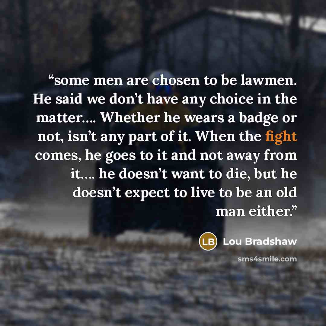 “some men are chosen to be lawmen. He said we don’t have any choice in the matter…. Whether he wears a badge or not, isn’t any part of it. When the fight comes, he goes to it and not away from it…. he doesn’t want to die, but he doesn’t expect to live to be an old man either.” quote by Lou Bradshaw
