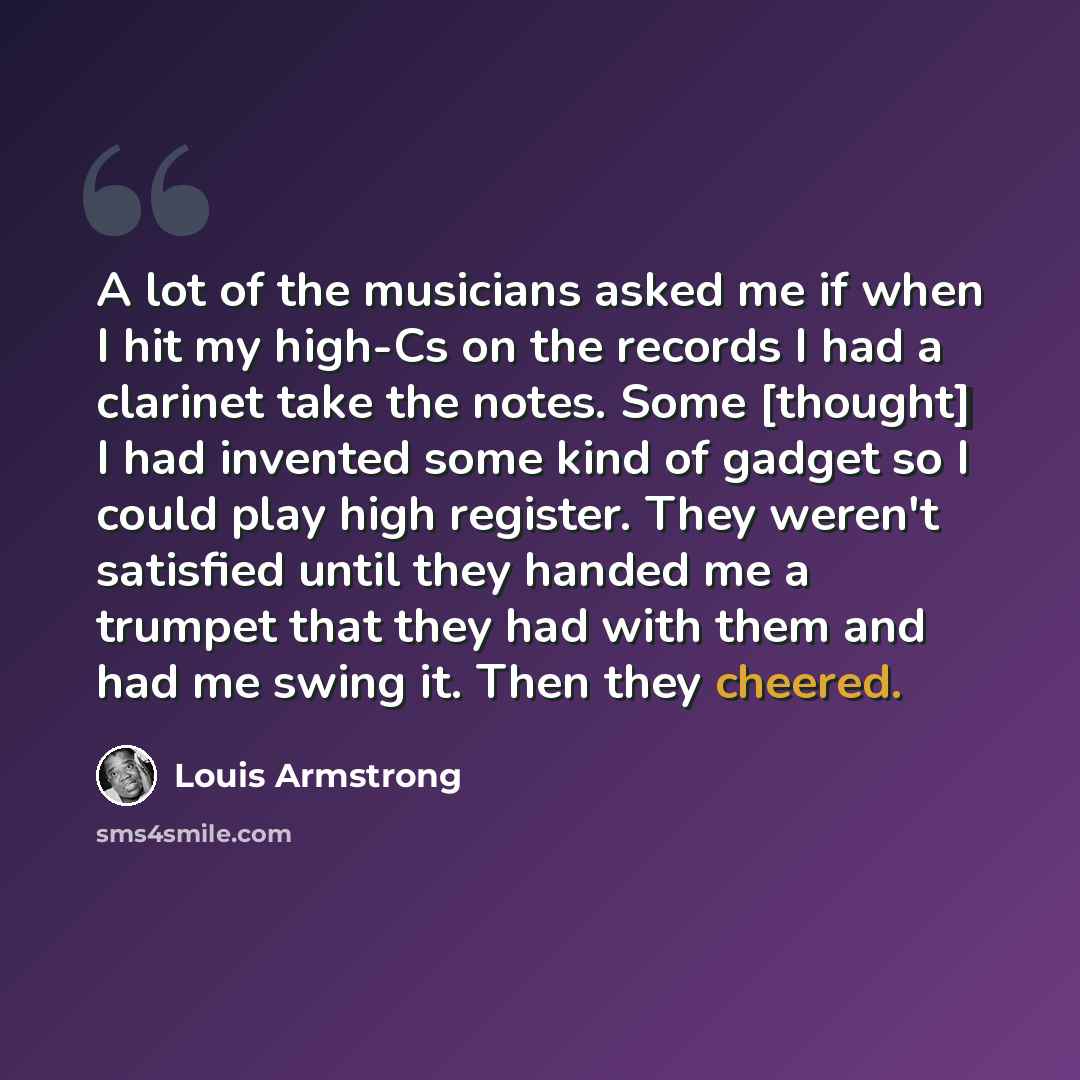 “A lot of the musicians asked me if when I hit my high-Cs on the records I had a clarinet take the notes. Some [thought] I had invented some kind of gadget so I could play high register. They weren't satisfied until they handed me a trumpet that they had with them and had me swing it. Then they…” quote by Louis Armstrong