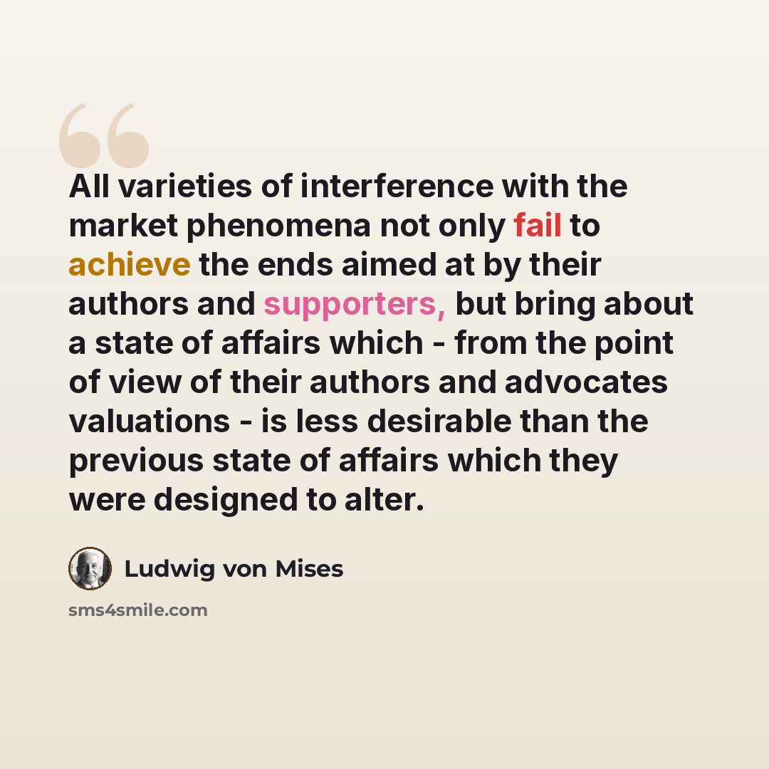 “All varieties of interference with the market phenomena not only fail to achieve the ends aimed at by their authors and supporters, but bring about a state of affairs which - from the point of view of their authors and advocates valuations - is less desirable than the previous state of affairs…” quote by Ludwig von Mises