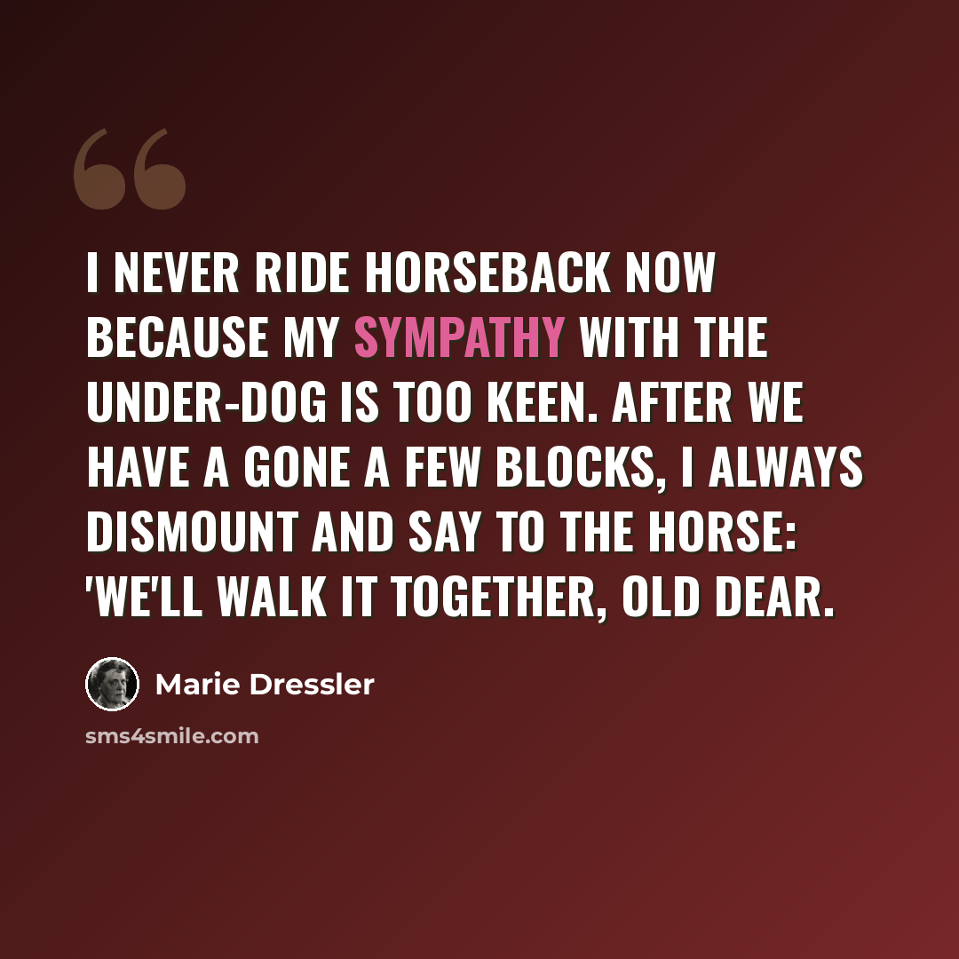 “I never ride horseback now because my sympathy with the under-dog is too keen. After we have a gone a few blocks, I always dismount and say to the horse: 'We'll walk it together, old dear.” quote by Marie Dressler