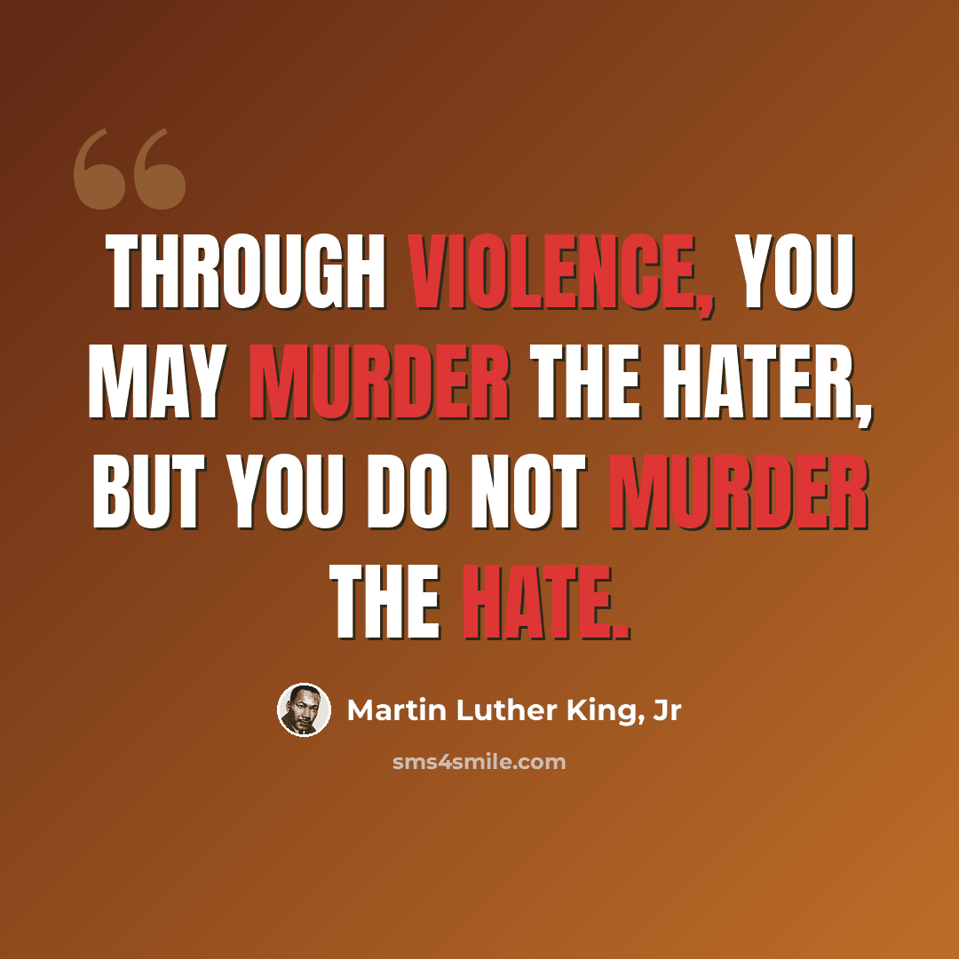 “Through violence, you may murder the hater, but you do not murder the hate.” quote by Martin Luther King, Jr