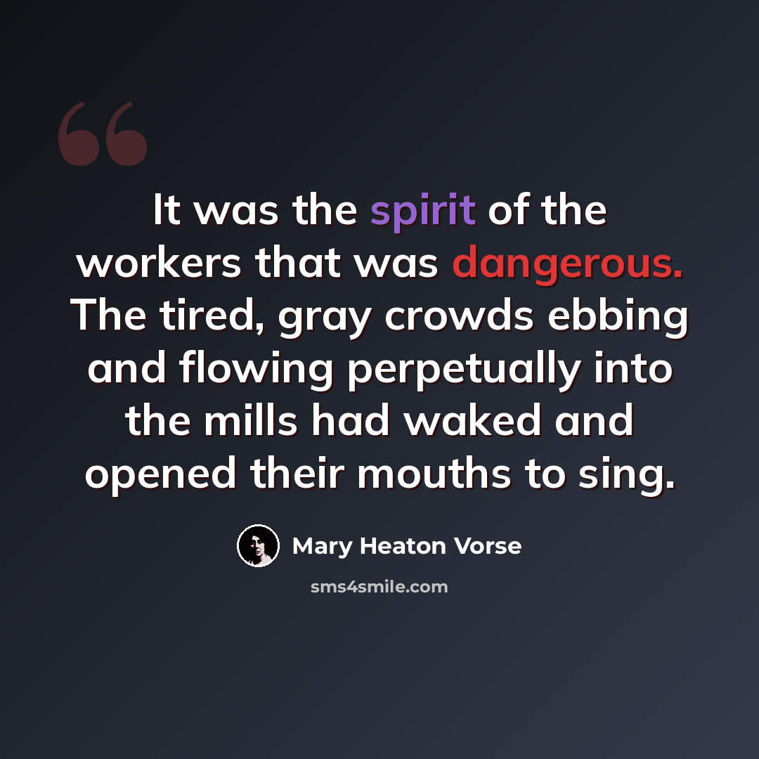 “It was the spirit of the workers that was dangerous. The tired, gray crowds ebbing and flowing perpetually into the mills had waked and opened their mouths to sing.” quote by Mary Heaton Vorse