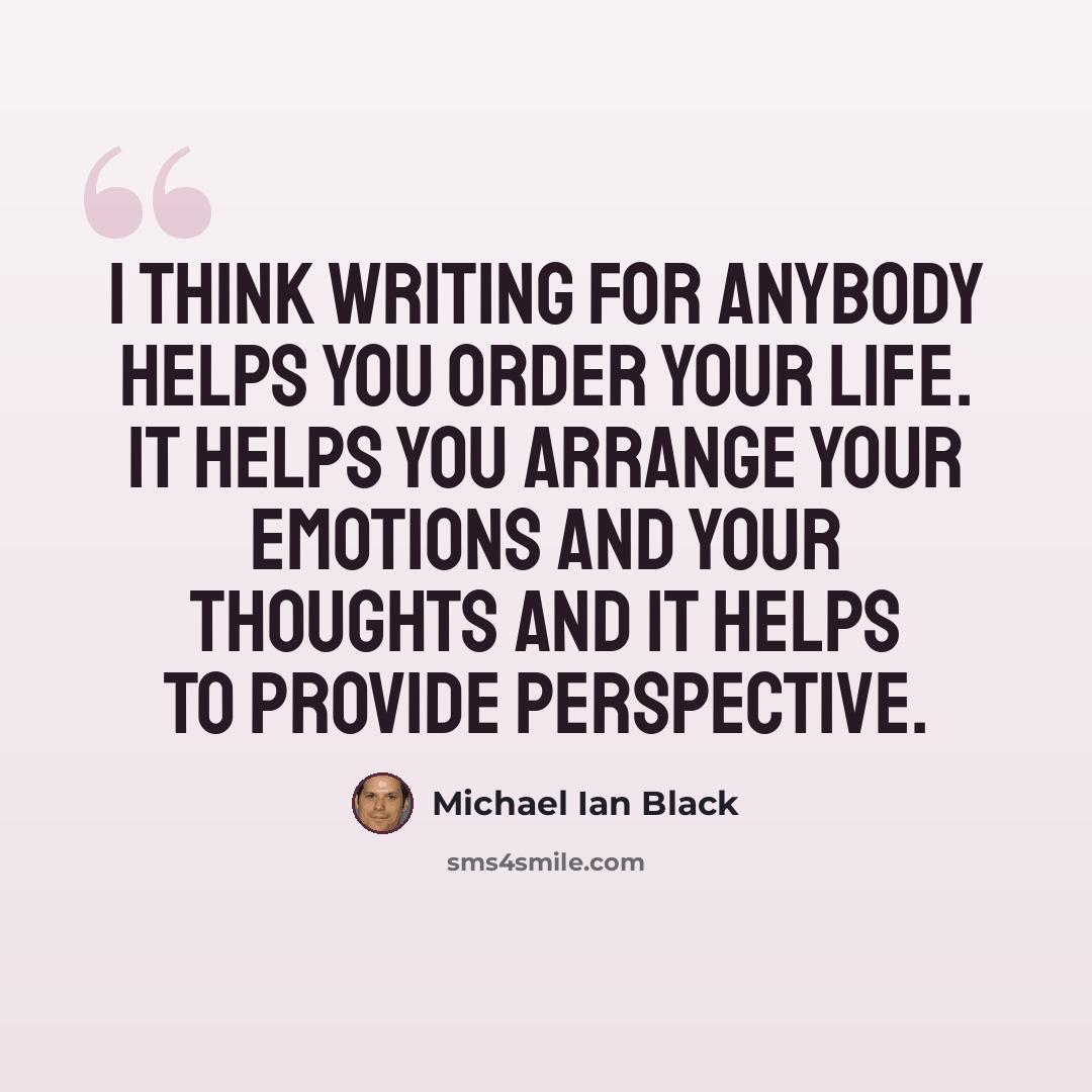 “I think writing for anybody helps you order your life. It helps you arrange your emotions and your thoughts and it helps to provide perspective.” quote by Michael Ian Black