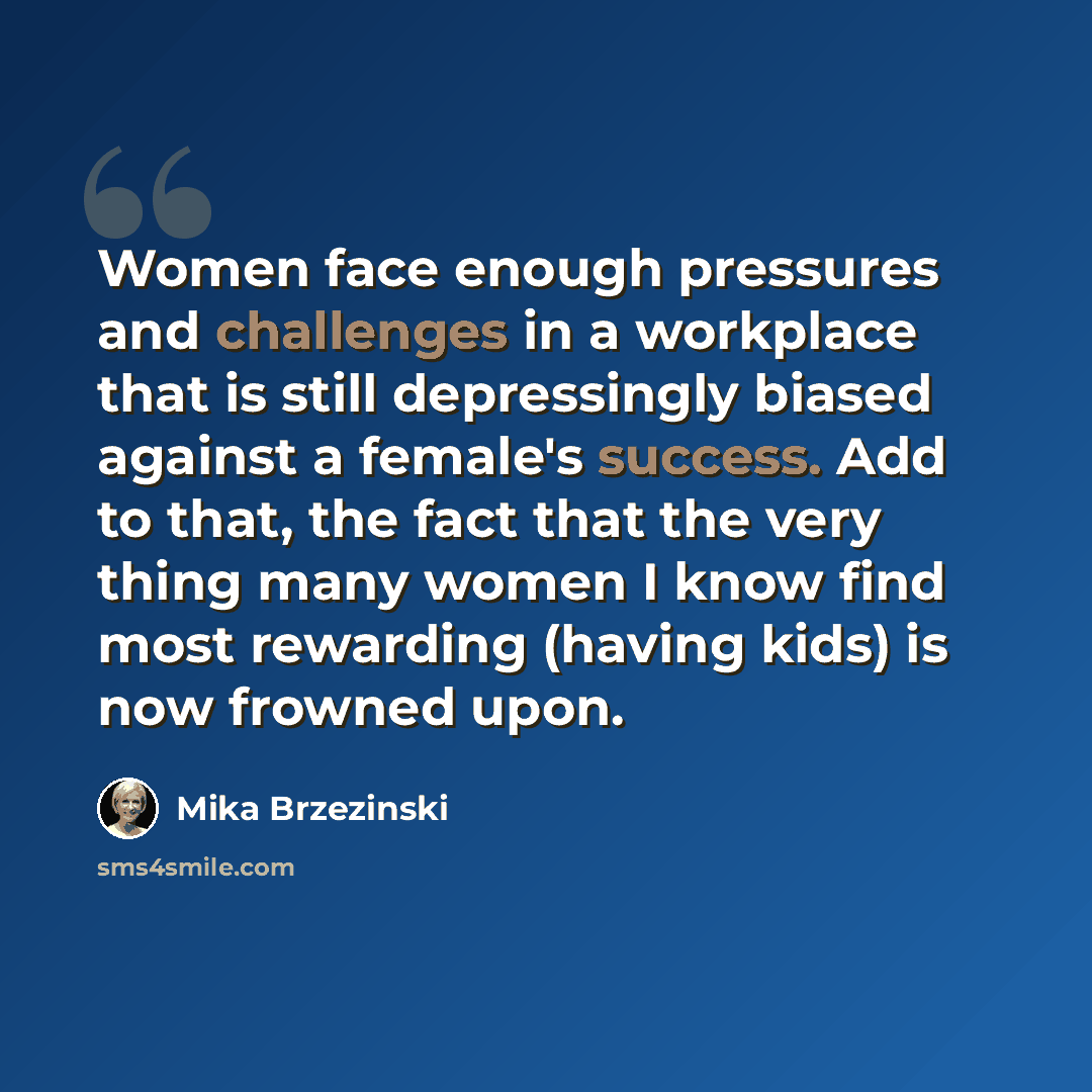 “Women face enough pressures and challenges in a workplace that is still depressingly biased against a female's success. Add to that, the fact that the very thing many women I know find most rewarding (having kids) is now frowned upon.” quote by Mika Brzezinski