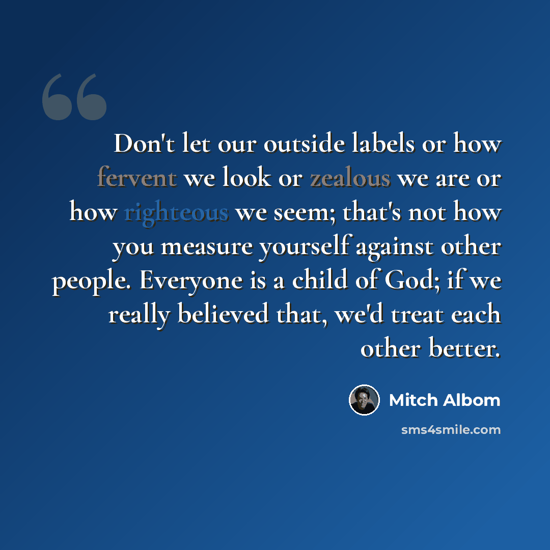 “Don't let our outside labels or how fervent we look or zealous we are or how righteous we seem; that's not how you measure yourself against other people. Everyone is a child of God; if we really believed that, we'd treat each other better.” quote by Mitch Albom