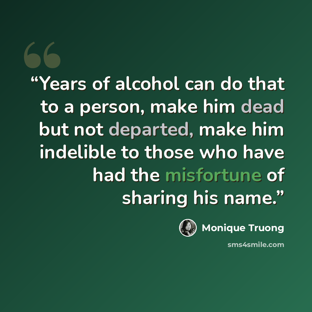 “Years of alcohol can do that to a person, make him dead but not departed, make him indelible to those who have had the misfortune of sharing his name.” quote by Monique Truong