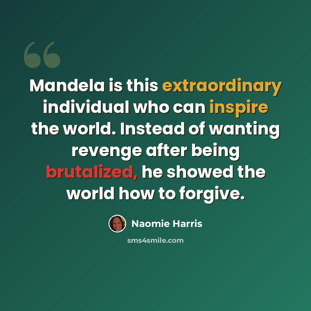 “Mandela is this extraordinary individual who can inspire the world. Instead of wanting revenge after being brutalized, he showed the world how to forgive.” quote by Naomie Harris