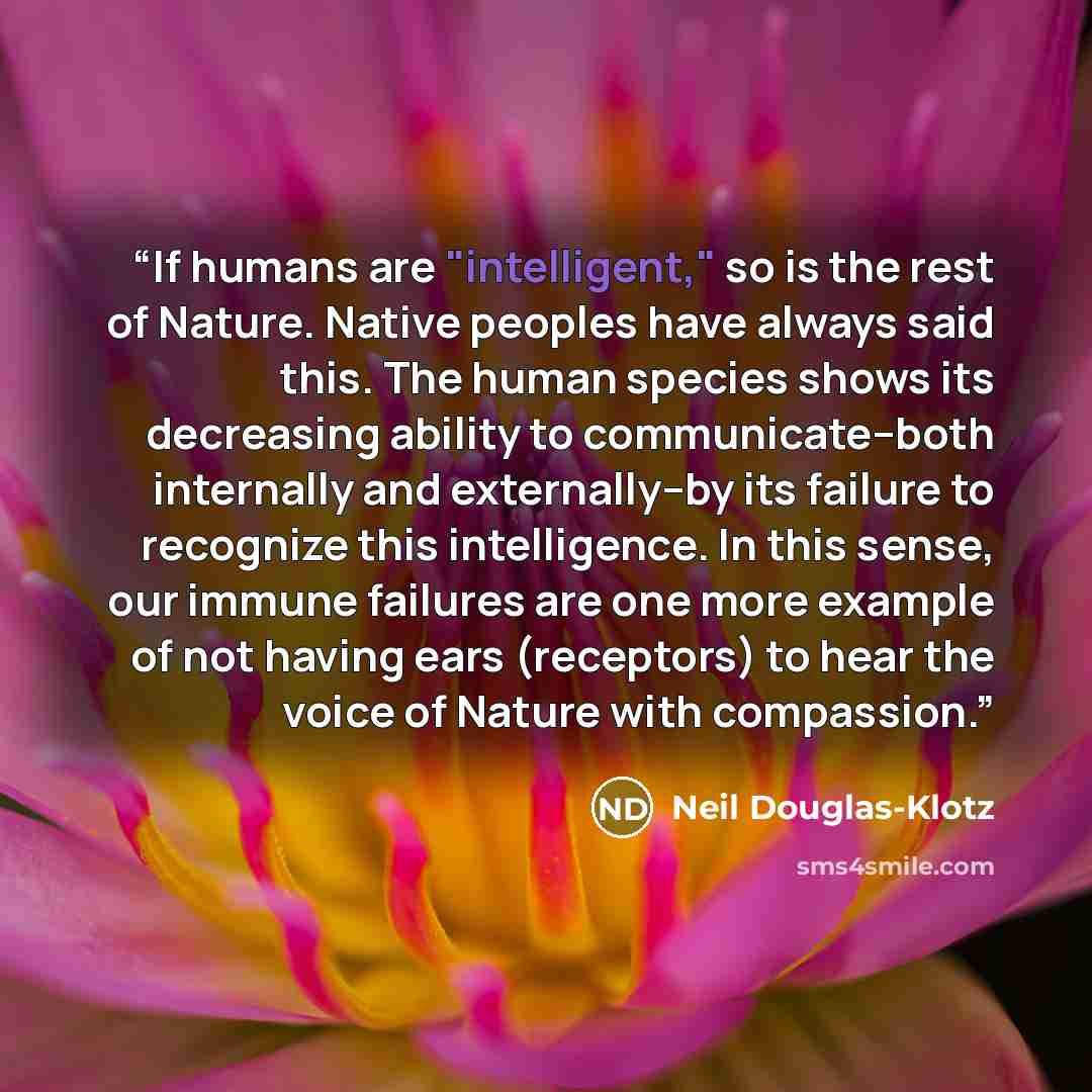 “If humans are "intelligent," so is the rest of Nature. Native peoples have always said this. The human species shows its decreasing ability to communicate--both internally and externally--by its failure to recognize this intelligence. In this sense, our immune failures are one more example of not…” quote by Neil Douglas-Klotz