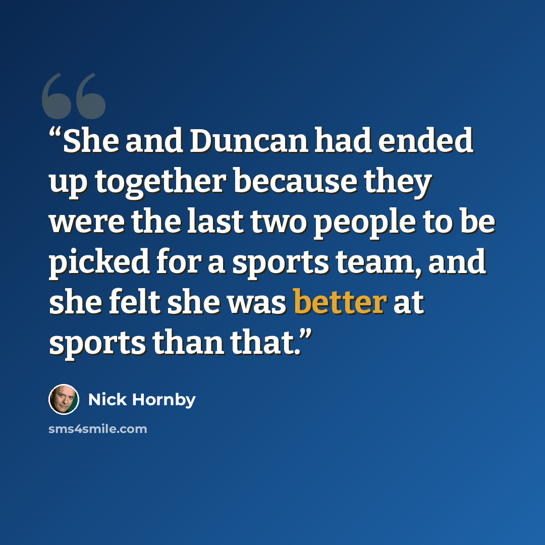 “She and Duncan had ended up together because they were the last two people to be picked for a sports team, and she felt she was better at sports than that.” quote by nick hornby