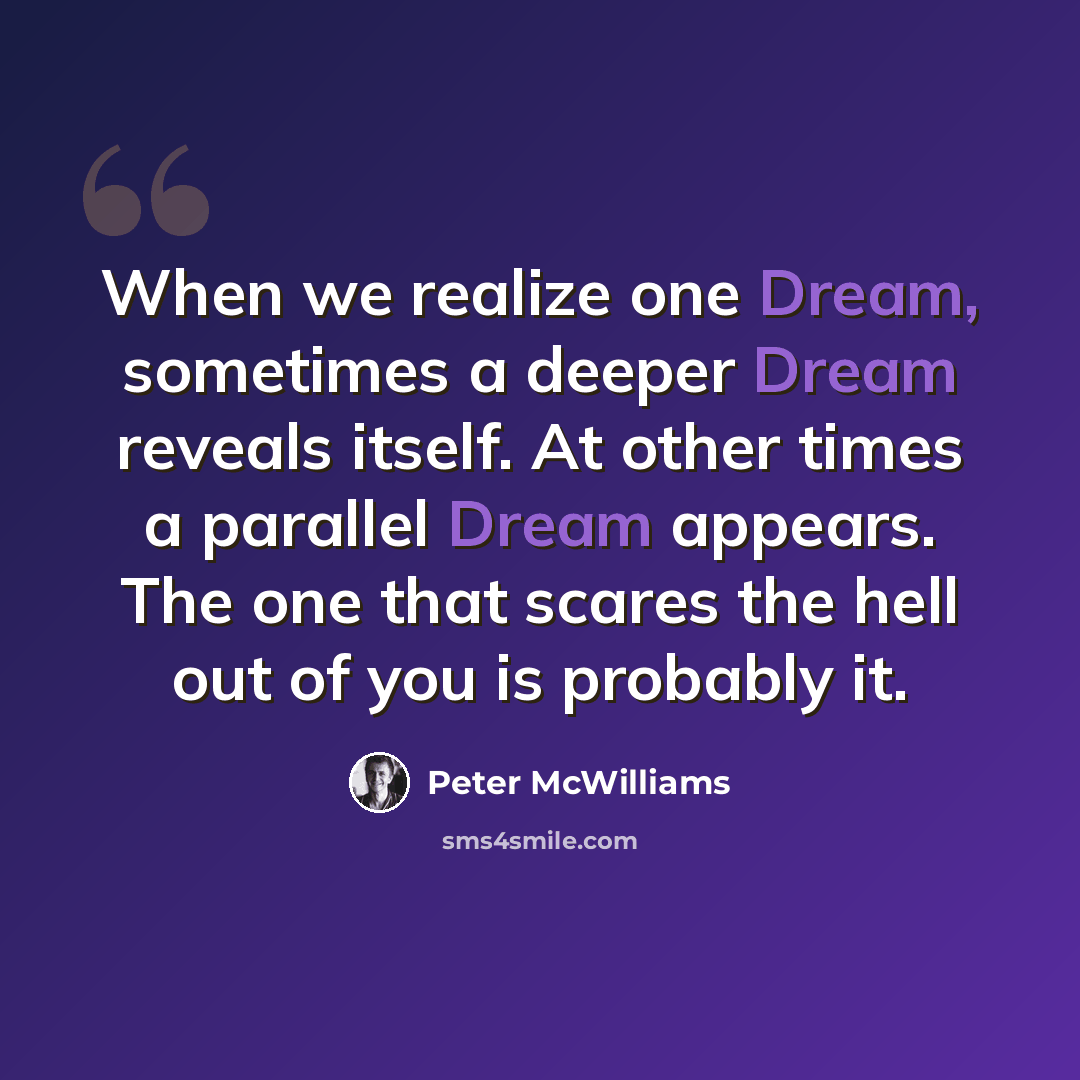 “When we realize one Dream, sometimes a deeper Dream reveals itself. At other times a parallel Dream appears. The one that scares the hell out of you is probably it.” quote by Peter McWilliams