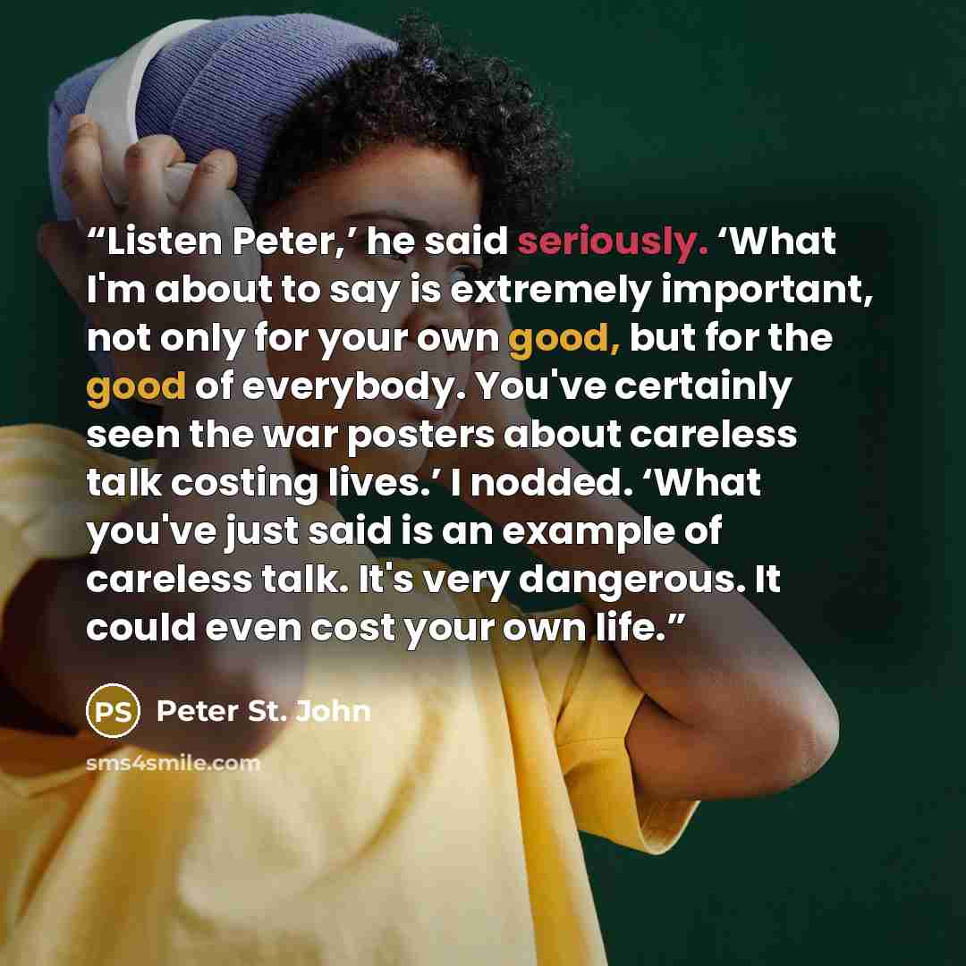 “Listen Peter,’ he said seriously. ‘What I'm about to say is extremely important, not only for your own good, but for the good of everybody. You've certainly seen the war posters about careless talk costing lives.’ I nodded. ‘What you've just said is an example of careless talk. It's very…” quote by Peter St. John