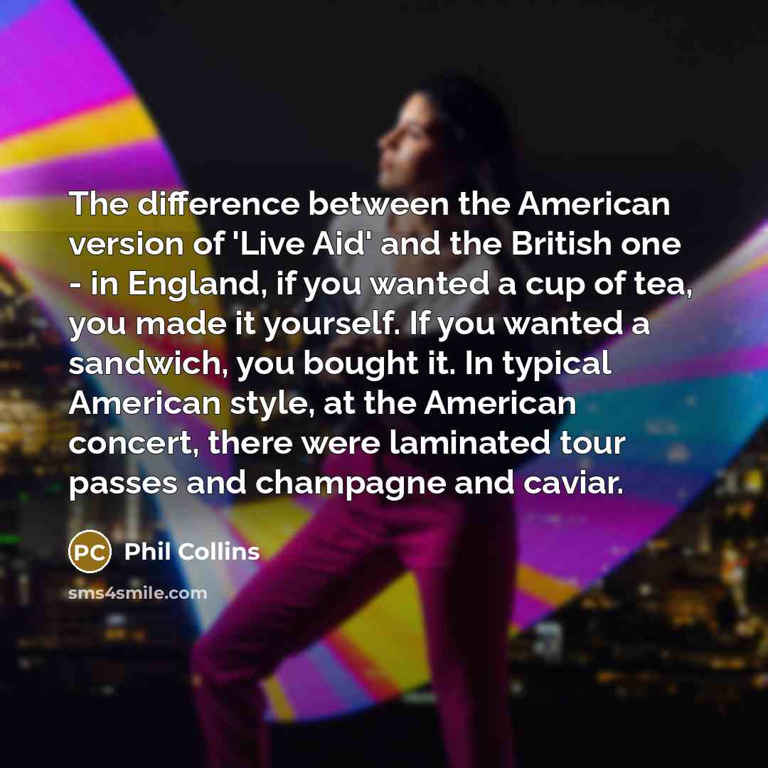 “The difference between the American version of 'Live Aid' and the British one - in England, if you wanted a cup of tea, you made it yourself. If you wanted a sandwich, you bought it. In typical American style, at the American concert, there were laminated tour passes and champagne and caviar.” quote by Phil Collins