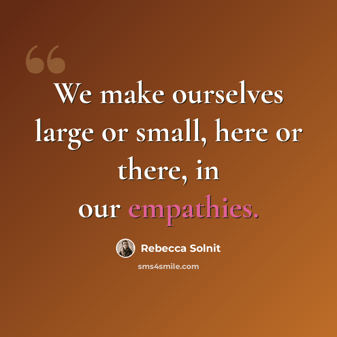 “We make ourselves large or small, here or there, in our empathies.” quote by Rebecca Solnit