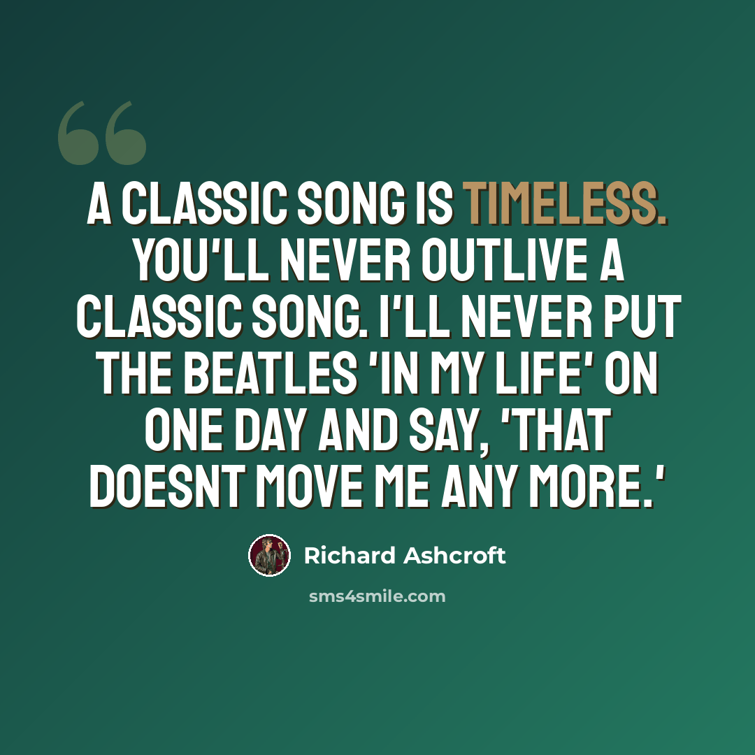 “A classic song is timeless. You'll never outlive a classic song. I'll never put The Beatles 'In My Life' on one day and say, 'That doesnt move me any more.'” quote by Richard Ashcroft